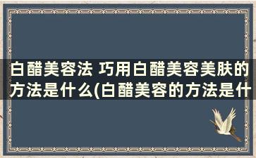 白醋美容法 巧用白醋美容美肤的方法是什么(白醋美容的方法是什么)